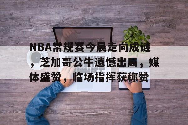 NBA常规赛今晨走向成谜，芝加哥公牛遗憾出局，媒体盛赞，临场指挥获称赞的简单介绍-ewc在线入口