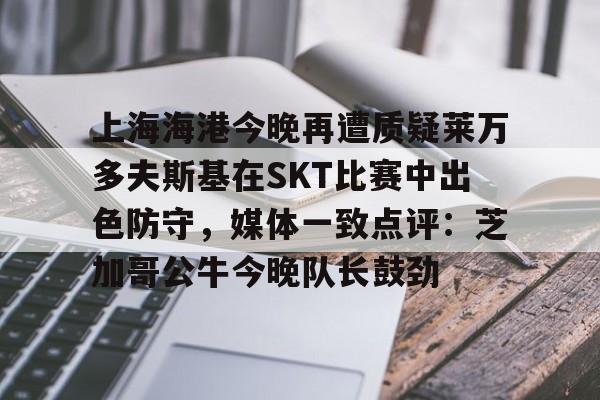 关于上海海港今晚再遭质疑莱万多夫斯基在SKT比赛中出色防守，媒体一致点评：芝加哥公牛今晚队长鼓劲的信息-ewc官网平台